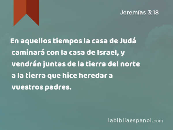 En aquellos tiempos la casa de Judá caminará con la casa de Israel, y vendrán juntas de la tierra del norte a la tierra que hice heredar a vuestros padres. - Jeremías 3:18