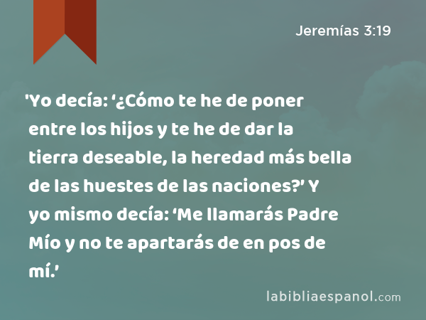 'Yo decía: ‘¿Cómo te he de poner entre los hijos y te he de dar la tierra deseable, la heredad más bella de las huestes de las naciones?’ Y yo mismo decía: ‘Me llamarás Padre Mío y no te apartarás de en pos de mí.’ - Jeremías 3:19