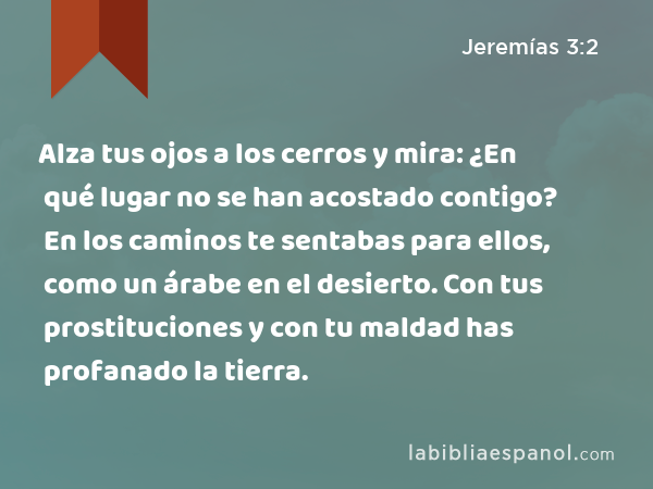 Alza tus ojos a los cerros y mira: ¿En qué lugar no se han acostado contigo? En los caminos te sentabas para ellos, como un árabe en el desierto. Con tus prostituciones y con tu maldad has profanado la tierra. - Jeremías 3:2