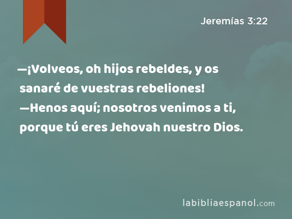 —¡Volveos, oh hijos rebeldes, y os sanaré de vuestras rebeliones! —Henos aquí; nosotros venimos a ti, porque tú eres Jehovah nuestro Dios. - Jeremías 3:22