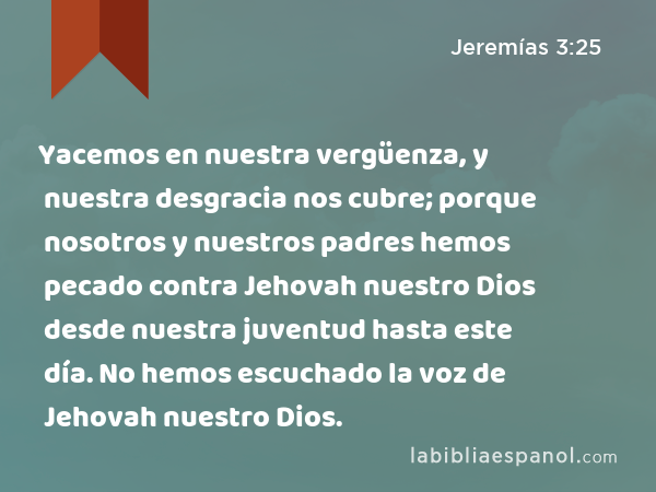 Yacemos en nuestra vergüenza, y nuestra desgracia nos cubre; porque nosotros y nuestros padres hemos pecado contra Jehovah nuestro Dios desde nuestra juventud hasta este día. No hemos escuchado la voz de Jehovah nuestro Dios. - Jeremías 3:25