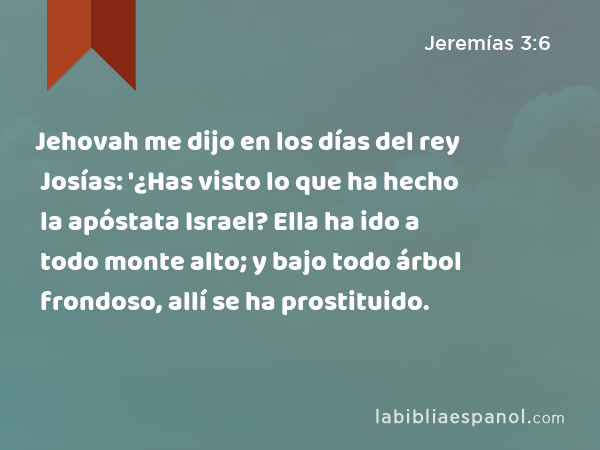 Jehovah me dijo en los días del rey Josías: '¿Has visto lo que ha hecho la apóstata Israel? Ella ha ido a todo monte alto; y bajo todo árbol frondoso, allí se ha prostituido. - Jeremías 3:6