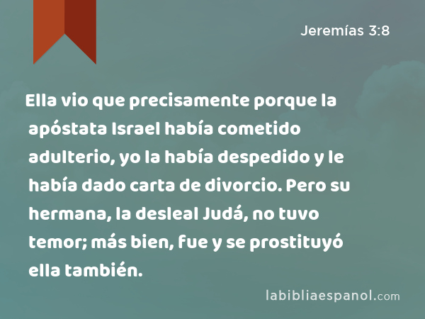 Ella vio que precisamente porque la apóstata Israel había cometido adulterio, yo la había despedido y le había dado carta de divorcio. Pero su hermana, la desleal Judá, no tuvo temor; más bien, fue y se prostituyó ella también. - Jeremías 3:8