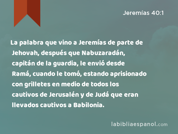 La palabra que vino a Jeremías de parte de Jehovah, después que Nabuzaradán, capitán de la guardia, le envió desde Ramá, cuando le tomó, estando aprisionado con grilletes en medio de todos los cautivos de Jerusalén y de Judá que eran llevados cautivos a Babilonia. - Jeremías 40:1