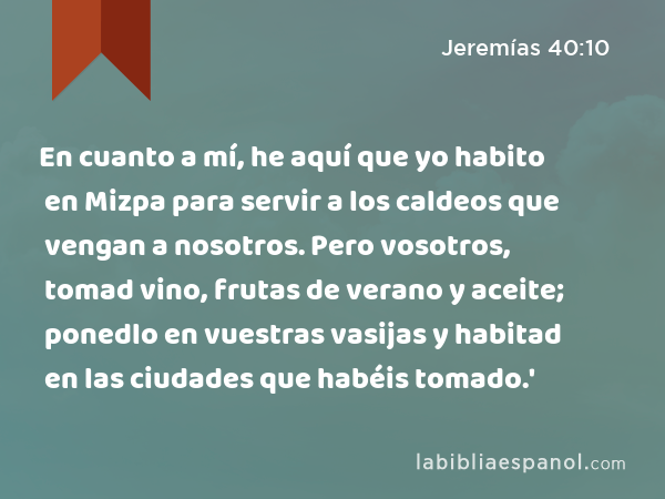 En cuanto a mí, he aquí que yo habito en Mizpa para servir a los caldeos que vengan a nosotros. Pero vosotros, tomad vino, frutas de verano y aceite; ponedlo en vuestras vasijas y habitad en las ciudades que habéis tomado.' - Jeremías 40:10