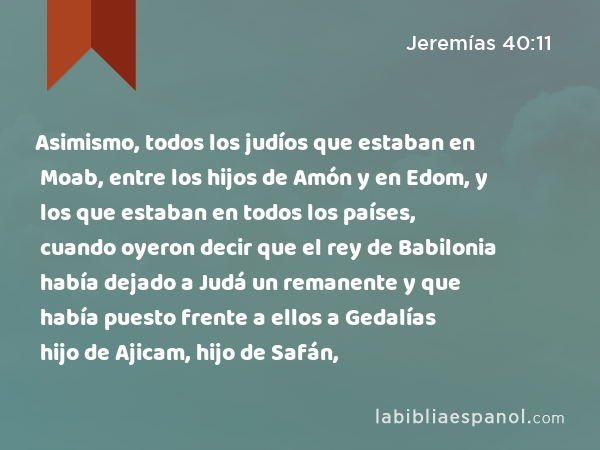 Asimismo, todos los judíos que estaban en Moab, entre los hijos de Amón y en Edom, y los que estaban en todos los países, cuando oyeron decir que el rey de Babilonia había dejado a Judá un remanente y que había puesto frente a ellos a Gedalías hijo de Ajicam, hijo de Safán, - Jeremías 40:11