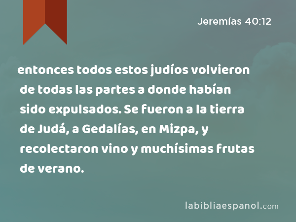 entonces todos estos judíos volvieron de todas las partes a donde habían sido expulsados. Se fueron a la tierra de Judá, a Gedalías, en Mizpa, y recolectaron vino y muchísimas frutas de verano. - Jeremías 40:12