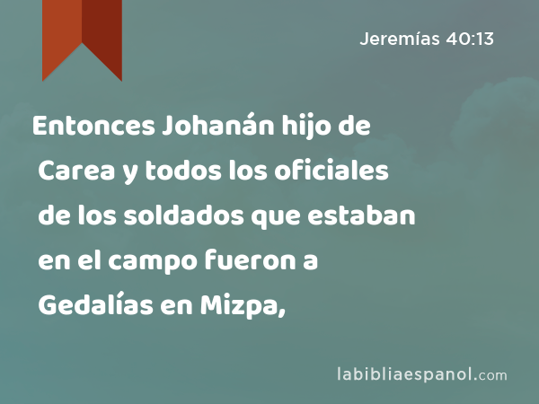 Entonces Johanán hijo de Carea y todos los oficiales de los soldados que estaban en el campo fueron a Gedalías en Mizpa, - Jeremías 40:13