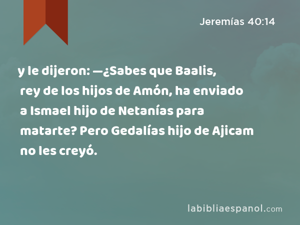 y le dijeron: —¿Sabes que Baalis, rey de los hijos de Amón, ha enviado a Ismael hijo de Netanías para matarte? Pero Gedalías hijo de Ajicam no les creyó. - Jeremías 40:14