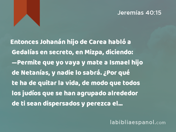 Entonces Johanán hijo de Carea habló a Gedalías en secreto, en Mizpa, diciendo: —Permite que yo vaya y mate a Ismael hijo de Netanías, y nadie lo sabrá. ¿Por qué te ha de quitar la vida, de modo que todos los judíos que se han agrupado alrededor de ti sean dispersados y perezca el remanente de Judá? - Jeremías 40:15