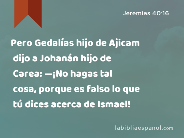 Pero Gedalías hijo de Ajicam dijo a Johanán hijo de Carea: —¡No hagas tal cosa, porque es falso lo que tú dices acerca de Ismael! - Jeremías 40:16