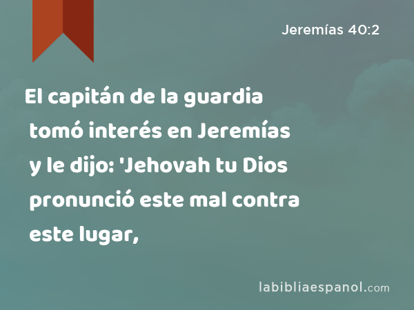 El capitán de la guardia tomó interés en Jeremías y le dijo: 'Jehovah tu Dios pronunció este mal contra este lugar, - Jeremías 40:2