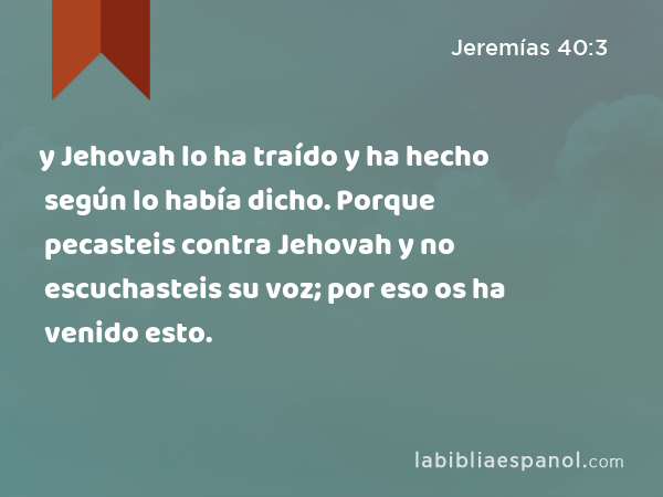 y Jehovah lo ha traído y ha hecho según lo había dicho. Porque pecasteis contra Jehovah y no escuchasteis su voz; por eso os ha venido esto. - Jeremías 40:3