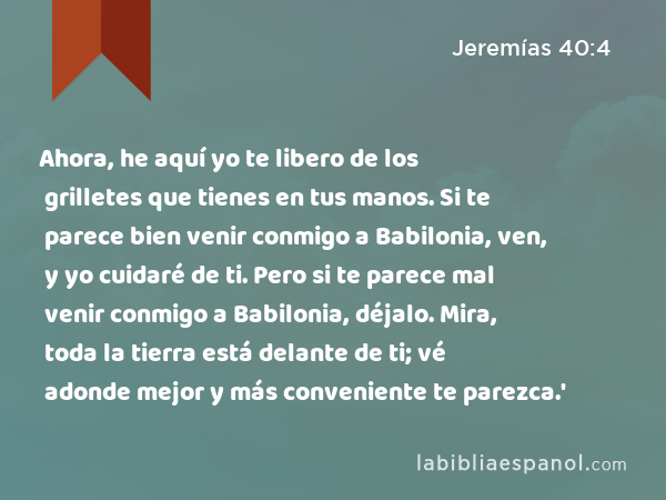 Ahora, he aquí yo te libero de los grilletes que tienes en tus manos. Si te parece bien venir conmigo a Babilonia, ven, y yo cuidaré de ti. Pero si te parece mal venir conmigo a Babilonia, déjalo. Mira, toda la tierra está delante de ti; vé adonde mejor y más conveniente te parezca.' - Jeremías 40:4