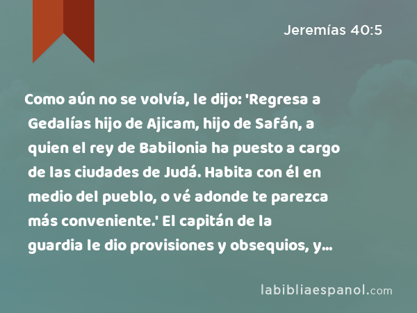 Como aún no se volvía, le dijo: 'Regresa a Gedalías hijo de Ajicam, hijo de Safán, a quien el rey de Babilonia ha puesto a cargo de las ciudades de Judá. Habita con él en medio del pueblo, o vé adonde te parezca más conveniente.' El capitán de la guardia le dio provisiones y obsequios, y lo despidió. - Jeremías 40:5