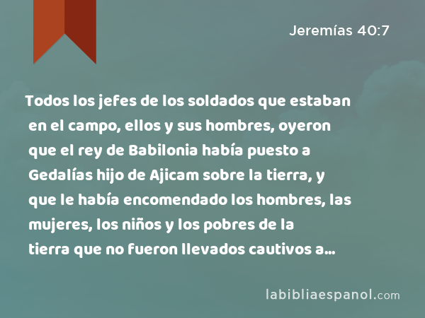 Todos los jefes de los soldados que estaban en el campo, ellos y sus hombres, oyeron que el rey de Babilonia había puesto a Gedalías hijo de Ajicam sobre la tierra, y que le había encomendado los hombres, las mujeres, los niños y los pobres de la tierra que no fueron llevados cautivos a Babilonia. - Jeremías 40:7