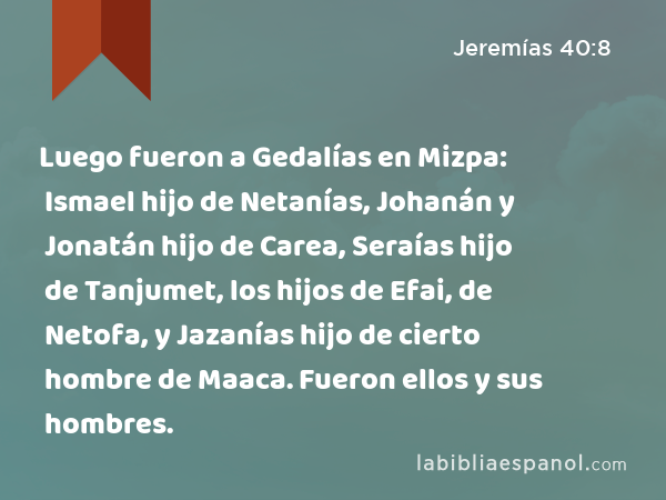 Luego fueron a Gedalías en Mizpa: Ismael hijo de Netanías, Johanán y Jonatán hijo de Carea, Seraías hijo de Tanjumet, los hijos de Efai, de Netofa, y Jazanías hijo de cierto hombre de Maaca. Fueron ellos y sus hombres. - Jeremías 40:8