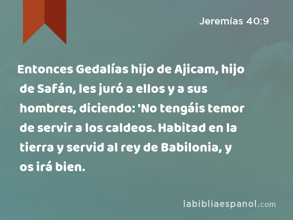 Entonces Gedalías hijo de Ajicam, hijo de Safán, les juró a ellos y a sus hombres, diciendo: 'No tengáis temor de servir a los caldeos. Habitad en la tierra y servid al rey de Babilonia, y os irá bien. - Jeremías 40:9