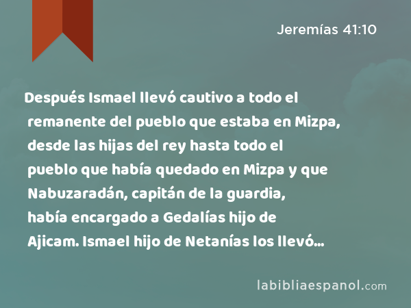 Después Ismael llevó cautivo a todo el remanente del pueblo que estaba en Mizpa, desde las hijas del rey hasta todo el pueblo que había quedado en Mizpa y que Nabuzaradán, capitán de la guardia, había encargado a Gedalías hijo de Ajicam. Ismael hijo de Netanías los llevó cautivos y se fue para pasarse a los hijos de Amón. - Jeremías 41:10