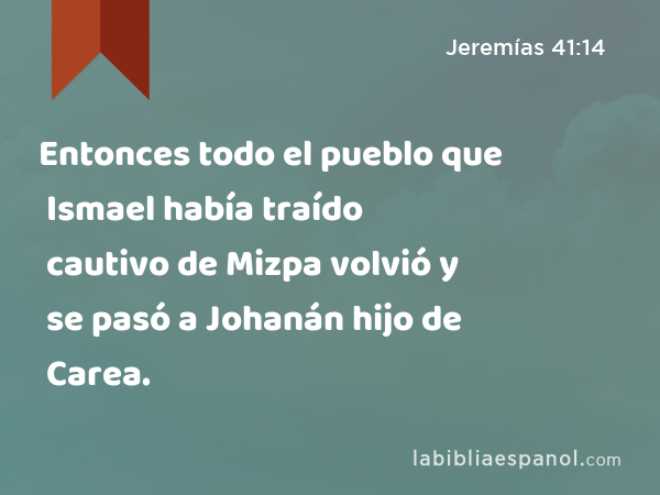 Entonces todo el pueblo que Ismael había traído cautivo de Mizpa volvió y se pasó a Johanán hijo de Carea. - Jeremías 41:14
