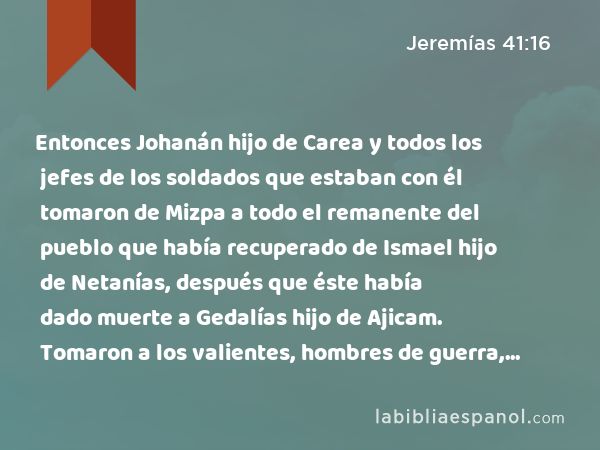 Entonces Johanán hijo de Carea y todos los jefes de los soldados que estaban con él tomaron de Mizpa a todo el remanente del pueblo que había recuperado de Ismael hijo de Netanías, después que éste había dado muerte a Gedalías hijo de Ajicam. Tomaron a los valientes, hombres de guerra, a las mujeres, a los niños y a los funcionarios que Johanán había hecho volver de Gabaón. - Jeremías 41:16