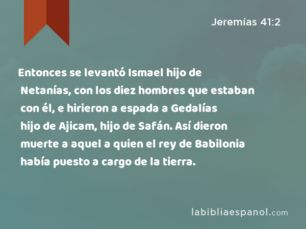 Entonces se levantó Ismael hijo de Netanías, con los diez hombres que estaban con él, e hirieron a espada a Gedalías hijo de Ajicam, hijo de Safán. Así dieron muerte a aquel a quien el rey de Babilonia había puesto a cargo de la tierra. - Jeremías 41:2