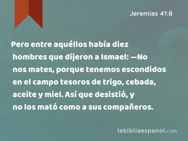 Pero entre aquéllos había diez hombres que dijeron a Ismael: —No nos mates, porque tenemos escondidos en el campo tesoros de trigo, cebada, aceite y miel. Así que desistió, y no los mató como a sus compañeros. - Jeremías 41:8