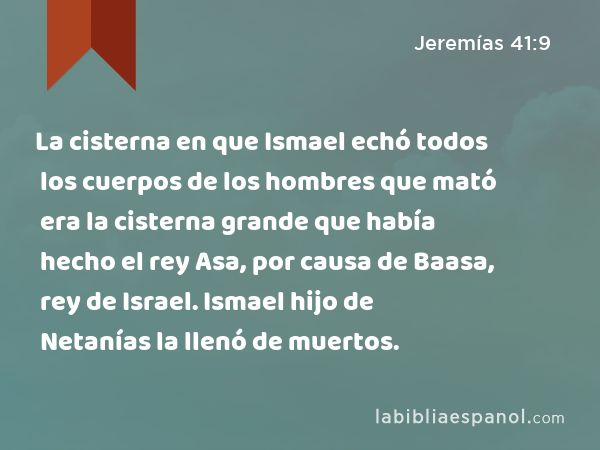 La cisterna en que Ismael echó todos los cuerpos de los hombres que mató era la cisterna grande que había hecho el rey Asa, por causa de Baasa, rey de Israel. Ismael hijo de Netanías la llenó de muertos. - Jeremías 41:9