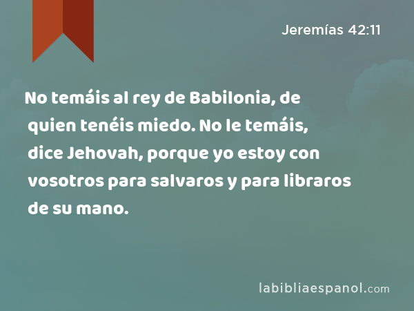 No temáis al rey de Babilonia, de quien tenéis miedo. No le temáis, dice Jehovah, porque yo estoy con vosotros para salvaros y para libraros de su mano. - Jeremías 42:11