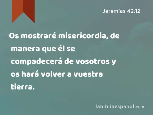 Os mostraré misericordia, de manera que él se compadecerá de vosotros y os hará volver a vuestra tierra. - Jeremías 42:12