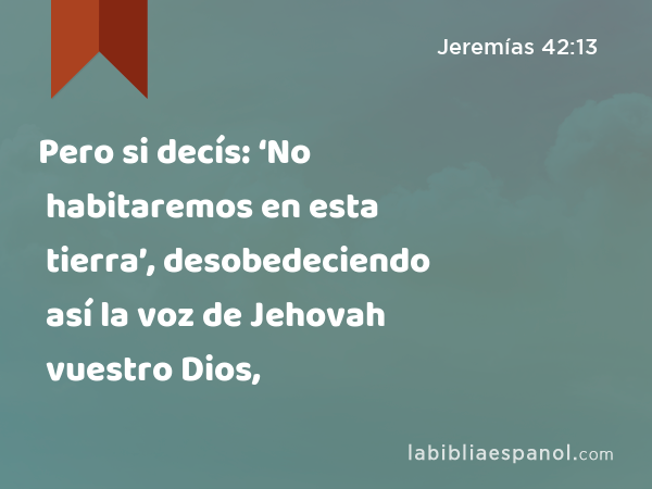 Pero si decís: ‘No habitaremos en esta tierra’, desobedeciendo así la voz de Jehovah vuestro Dios, - Jeremías 42:13