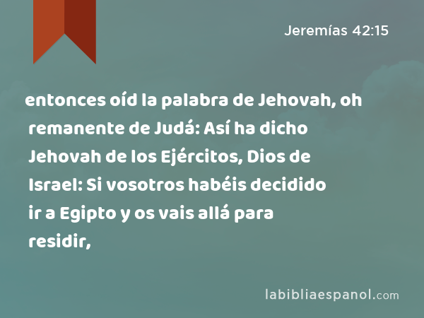 entonces oíd la palabra de Jehovah, oh remanente de Judá: Así ha dicho Jehovah de los Ejércitos, Dios de Israel: Si vosotros habéis decidido ir a Egipto y os vais allá para residir, - Jeremías 42:15