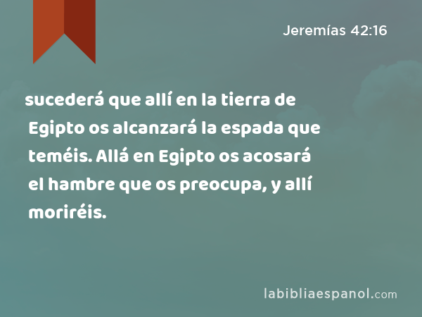 sucederá que allí en la tierra de Egipto os alcanzará la espada que teméis. Allá en Egipto os acosará el hambre que os preocupa, y allí moriréis. - Jeremías 42:16