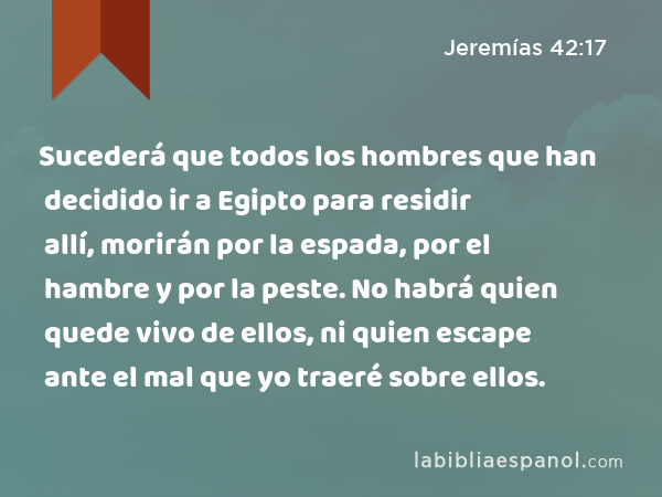 Sucederá que todos los hombres que han decidido ir a Egipto para residir allí, morirán por la espada, por el hambre y por la peste. No habrá quien quede vivo de ellos, ni quien escape ante el mal que yo traeré sobre ellos. - Jeremías 42:17