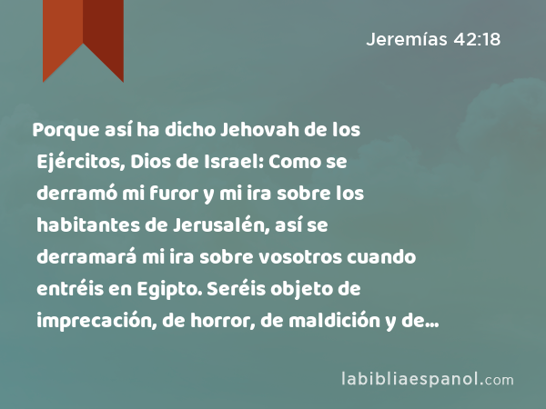 Porque así ha dicho Jehovah de los Ejércitos, Dios de Israel: Como se derramó mi furor y mi ira sobre los habitantes de Jerusalén, así se derramará mi ira sobre vosotros cuando entréis en Egipto. Seréis objeto de imprecación, de horror, de maldición y de oprobio; y no volveréis a ver este lugar.' - Jeremías 42:18