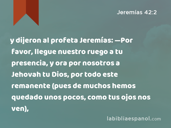 y dijeron al profeta Jeremías: —Por favor, llegue nuestro ruego a tu presencia, y ora por nosotros a Jehovah tu Dios, por todo este remanente (pues de muchos hemos quedado unos pocos, como tus ojos nos ven), - Jeremías 42:2