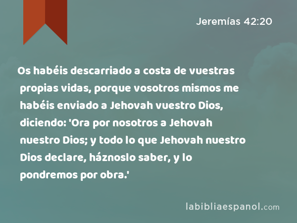 Os habéis descarriado a costa de vuestras propias vidas, porque vosotros mismos me habéis enviado a Jehovah vuestro Dios, diciendo: 'Ora por nosotros a Jehovah nuestro Dios; y todo lo que Jehovah nuestro Dios declare, háznoslo saber, y lo pondremos por obra.' - Jeremías 42:20