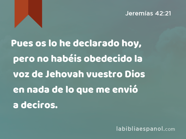 Pues os lo he declarado hoy, pero no habéis obedecido la voz de Jehovah vuestro Dios en nada de lo que me envió a deciros. - Jeremías 42:21