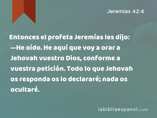 Entonces el profeta Jeremías les dijo: —He oído. He aquí que voy a orar a Jehovah vuestro Dios, conforme a vuestra petición. Todo lo que Jehovah os responda os lo declararé; nada os ocultaré. - Jeremías 42:4