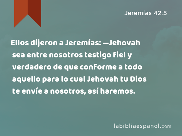 Ellos dijeron a Jeremías: —Jehovah sea entre nosotros testigo fiel y verdadero de que conforme a todo aquello para lo cual Jehovah tu Dios te envíe a nosotros, así haremos. - Jeremías 42:5