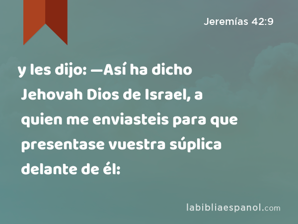 y les dijo: —Así ha dicho Jehovah Dios de Israel, a quien me enviasteis para que presentase vuestra súplica delante de él: - Jeremías 42:9