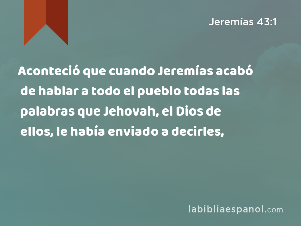 Aconteció que cuando Jeremías acabó de hablar a todo el pueblo todas las palabras que Jehovah, el Dios de ellos, le había enviado a decirles, - Jeremías 43:1