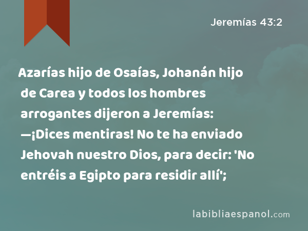 Azarías hijo de Osaías, Johanán hijo de Carea y todos los hombres arrogantes dijeron a Jeremías: —¡Dices mentiras! No te ha enviado Jehovah nuestro Dios, para decir: 'No entréis a Egipto para residir allí'; - Jeremías 43:2