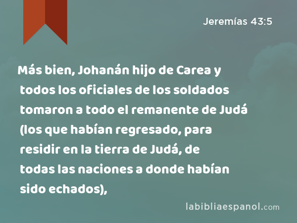 Más bien, Johanán hijo de Carea y todos los oficiales de los soldados tomaron a todo el remanente de Judá (los que habían regresado, para residir en la tierra de Judá, de todas las naciones a donde habían sido echados), - Jeremías 43:5