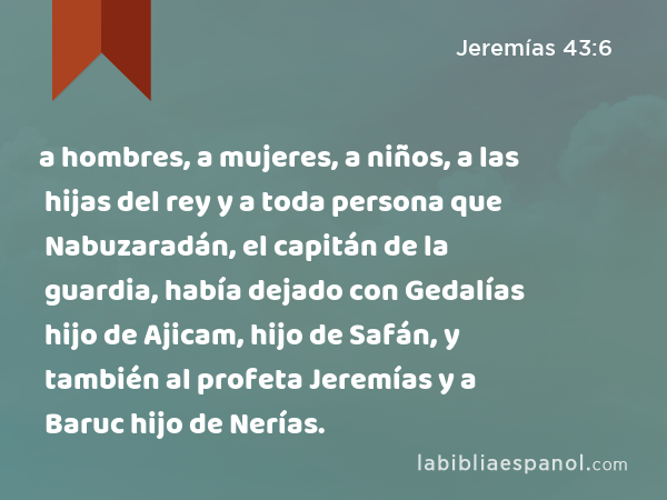 a hombres, a mujeres, a niños, a las hijas del rey y a toda persona que Nabuzaradán, el capitán de la guardia, había dejado con Gedalías hijo de Ajicam, hijo de Safán, y también al profeta Jeremías y a Baruc hijo de Nerías. - Jeremías 43:6