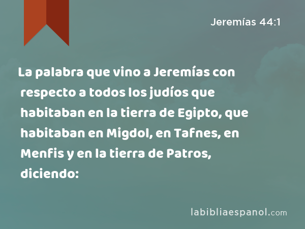 La palabra que vino a Jeremías con respecto a todos los judíos que habitaban en la tierra de Egipto, que habitaban en Migdol, en Tafnes, en Menfis y en la tierra de Patros, diciendo: - Jeremías 44:1