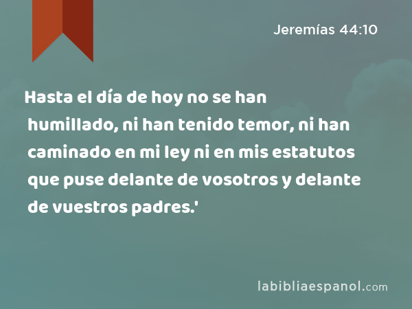 Hasta el día de hoy no se han humillado, ni han tenido temor, ni han caminado en mi ley ni en mis estatutos que puse delante de vosotros y delante de vuestros padres.' - Jeremías 44:10