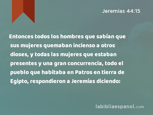 Entonces todos los hombres que sabían que sus mujeres quemaban incienso a otros dioses, y todas las mujeres que estaban presentes y una gran concurrencia, todo el pueblo que habitaba en Patros en tierra de Egipto, respondieron a Jeremías diciendo: - Jeremías 44:15