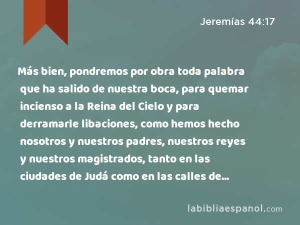 Más bien, pondremos por obra toda palabra que ha salido de nuestra boca, para quemar incienso a la Reina del Cielo y para derramarle libaciones, como hemos hecho nosotros y nuestros padres, nuestros reyes y nuestros magistrados, tanto en las ciudades de Judá como en las calles de Jerusalén. Pues fuimos saciados de pan, nos fue bien y no vimos mal alguno. - Jeremías 44:17