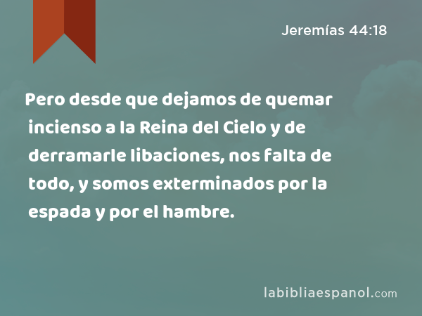 Pero desde que dejamos de quemar incienso a la Reina del Cielo y de derramarle libaciones, nos falta de todo, y somos exterminados por la espada y por el hambre. - Jeremías 44:18